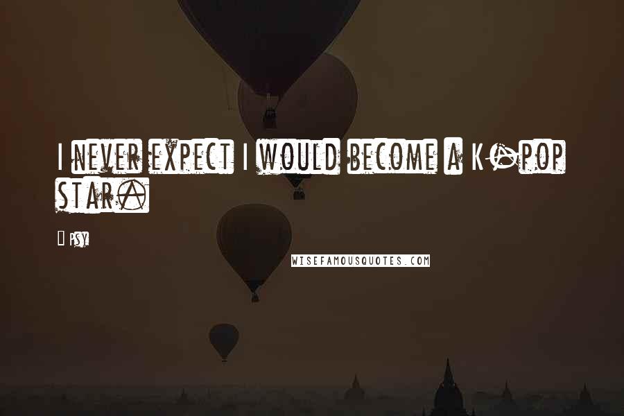 Psy Quotes: I never expect I would become a K-pop star.