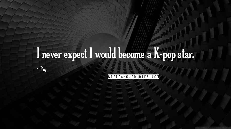 Psy Quotes: I never expect I would become a K-pop star.