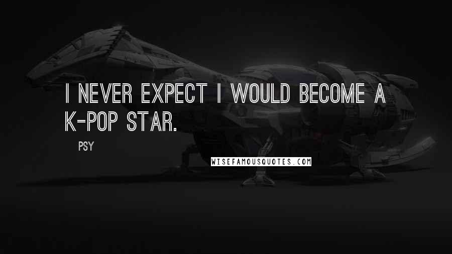 Psy Quotes: I never expect I would become a K-pop star.