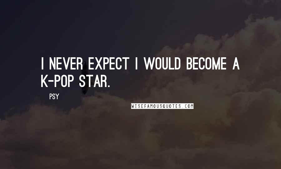 Psy Quotes: I never expect I would become a K-pop star.