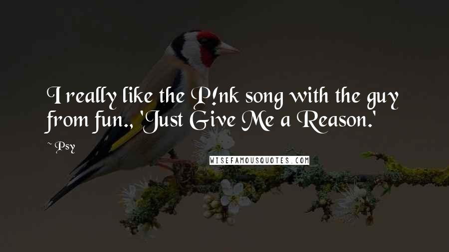 Psy Quotes: I really like the P!nk song with the guy from fun., 'Just Give Me a Reason.'