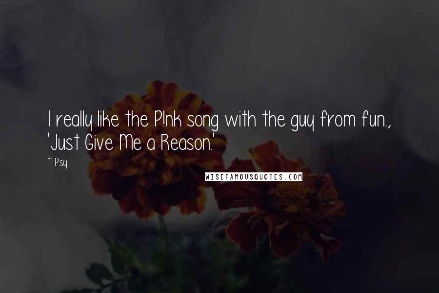 Psy Quotes: I really like the P!nk song with the guy from fun., 'Just Give Me a Reason.'