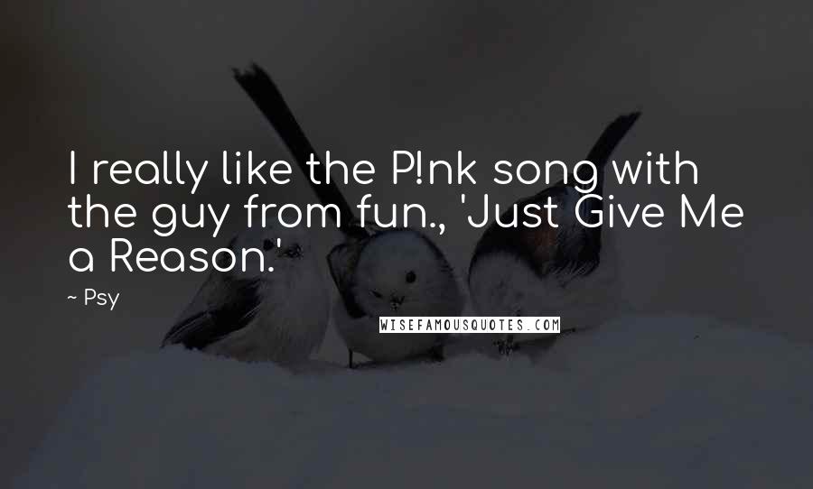 Psy Quotes: I really like the P!nk song with the guy from fun., 'Just Give Me a Reason.'