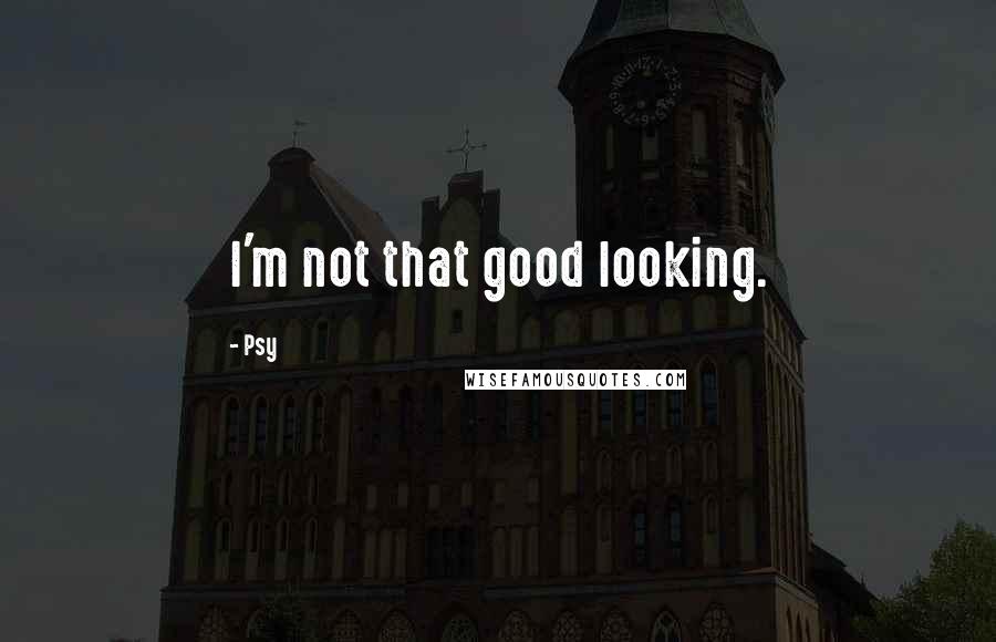 Psy Quotes: I'm not that good looking.