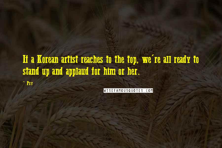 Psy Quotes: If a Korean artist reaches to the top, we're all ready to stand up and applaud for him or her.
