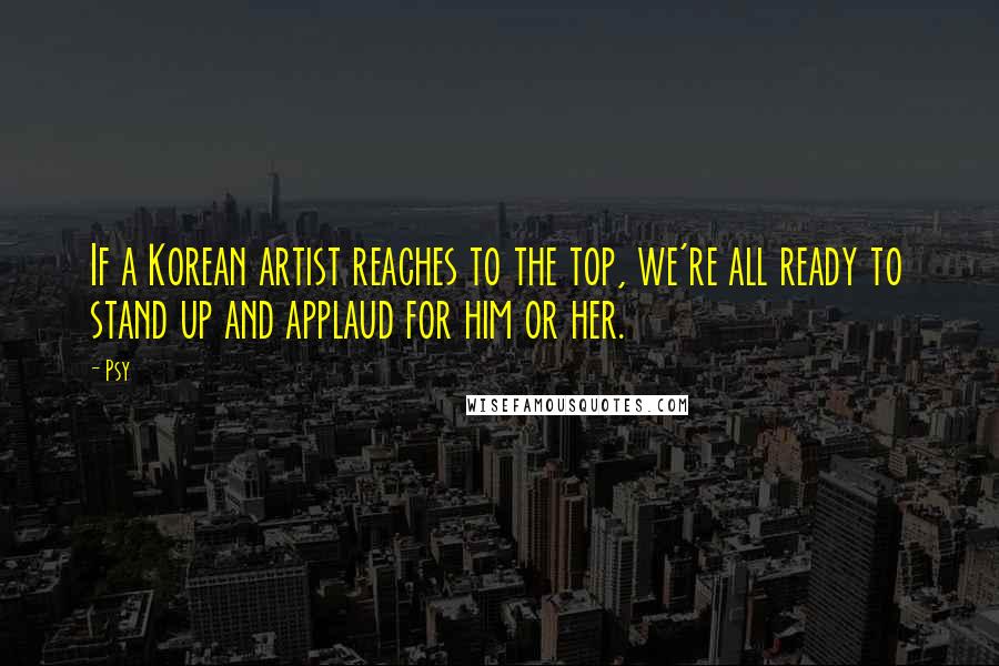 Psy Quotes: If a Korean artist reaches to the top, we're all ready to stand up and applaud for him or her.