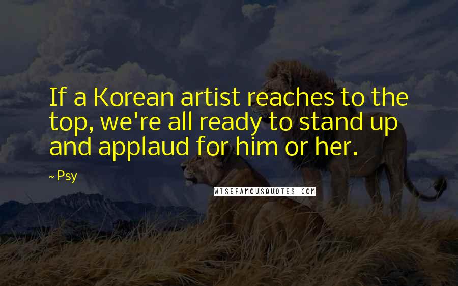 Psy Quotes: If a Korean artist reaches to the top, we're all ready to stand up and applaud for him or her.