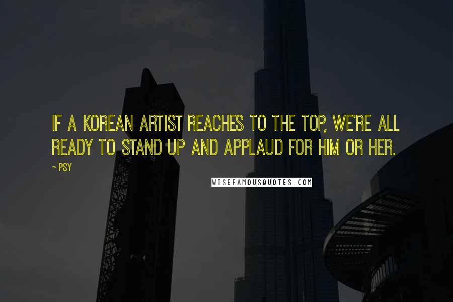 Psy Quotes: If a Korean artist reaches to the top, we're all ready to stand up and applaud for him or her.