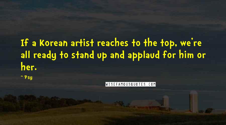 Psy Quotes: If a Korean artist reaches to the top, we're all ready to stand up and applaud for him or her.