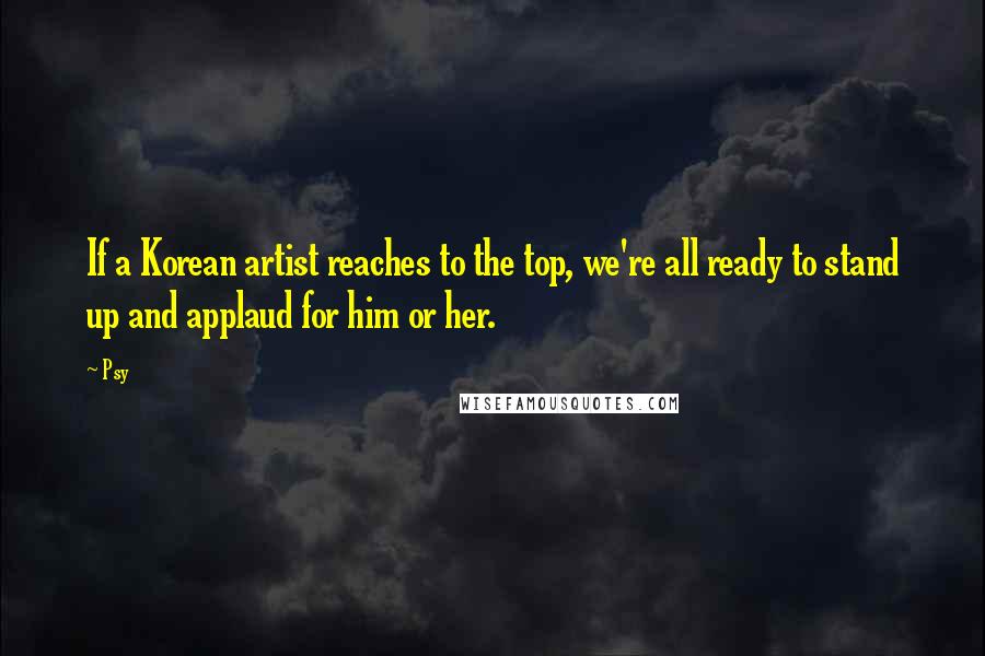 Psy Quotes: If a Korean artist reaches to the top, we're all ready to stand up and applaud for him or her.