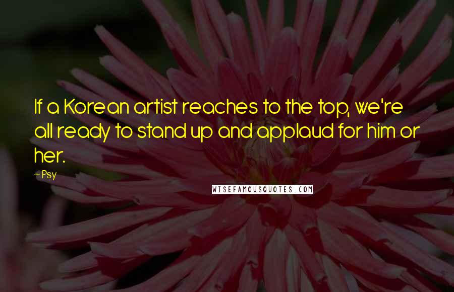 Psy Quotes: If a Korean artist reaches to the top, we're all ready to stand up and applaud for him or her.