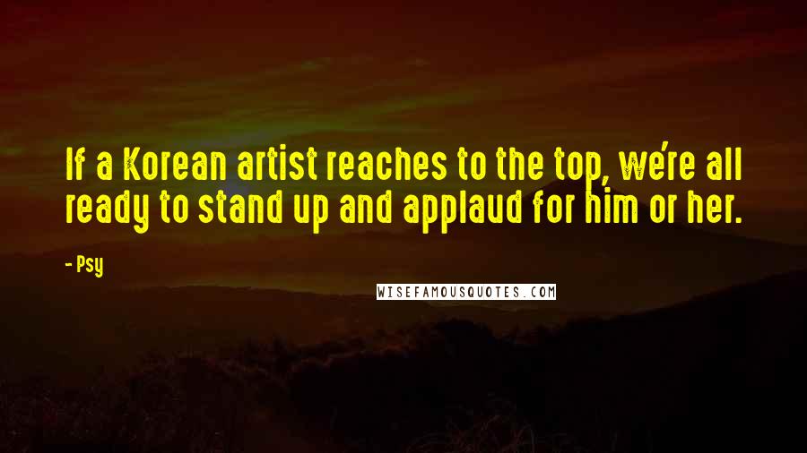 Psy Quotes: If a Korean artist reaches to the top, we're all ready to stand up and applaud for him or her.