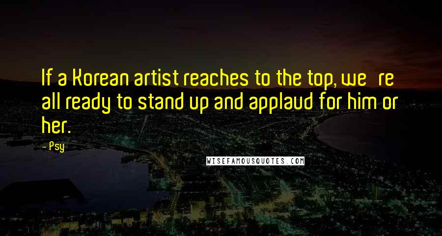 Psy Quotes: If a Korean artist reaches to the top, we're all ready to stand up and applaud for him or her.