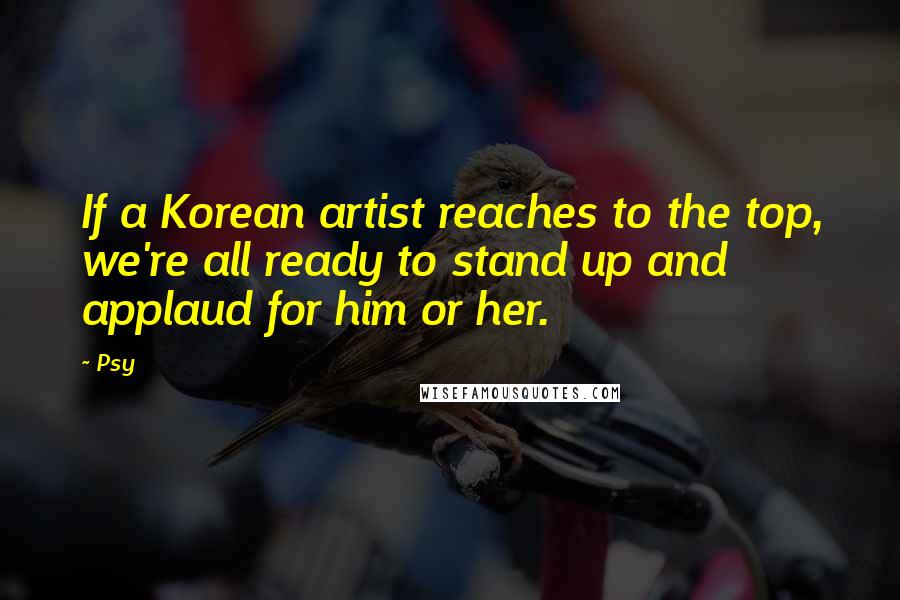 Psy Quotes: If a Korean artist reaches to the top, we're all ready to stand up and applaud for him or her.