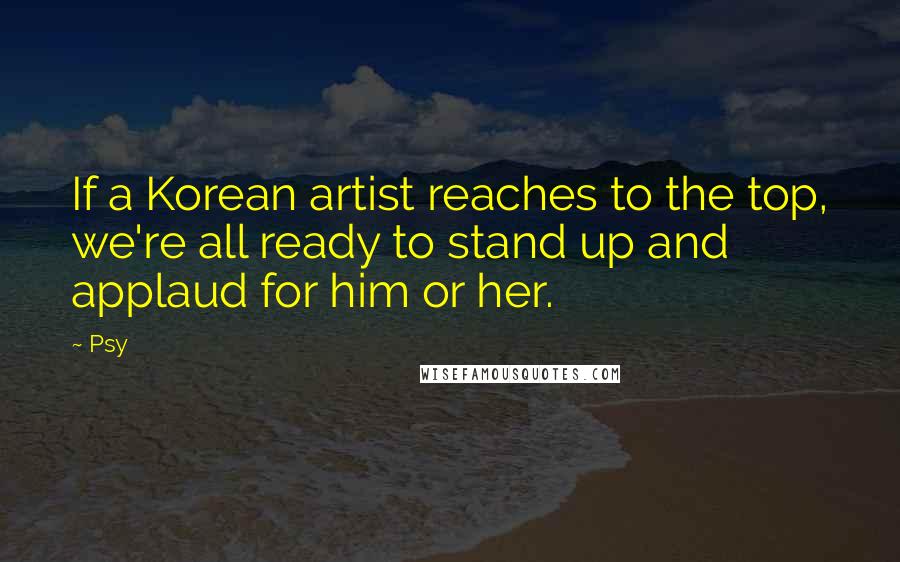 Psy Quotes: If a Korean artist reaches to the top, we're all ready to stand up and applaud for him or her.