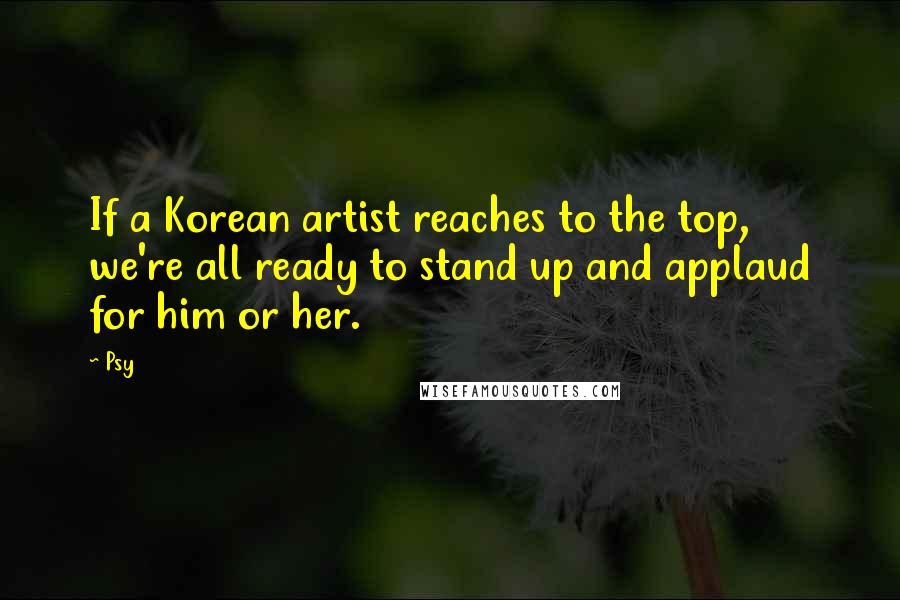 Psy Quotes: If a Korean artist reaches to the top, we're all ready to stand up and applaud for him or her.