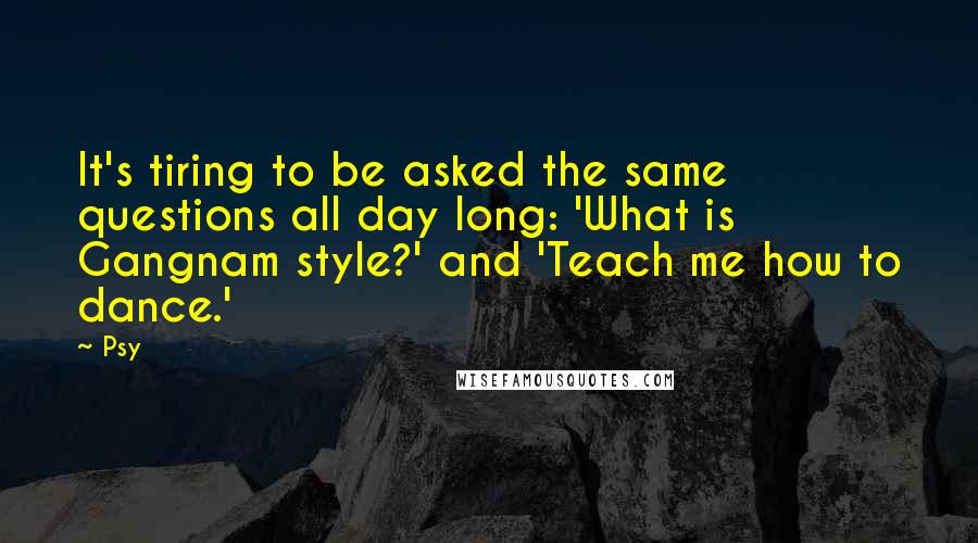 Psy Quotes: It's tiring to be asked the same questions all day long: 'What is Gangnam style?' and 'Teach me how to dance.'