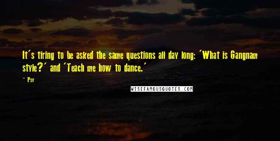 Psy Quotes: It's tiring to be asked the same questions all day long: 'What is Gangnam style?' and 'Teach me how to dance.'