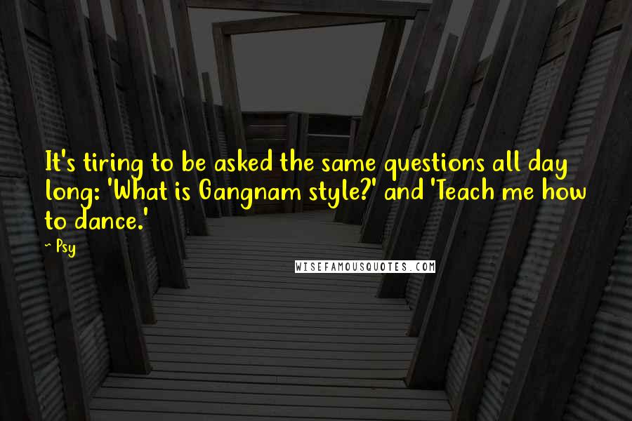 Psy Quotes: It's tiring to be asked the same questions all day long: 'What is Gangnam style?' and 'Teach me how to dance.'