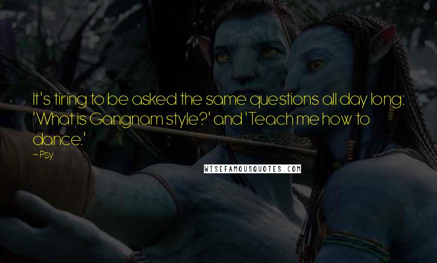 Psy Quotes: It's tiring to be asked the same questions all day long: 'What is Gangnam style?' and 'Teach me how to dance.'