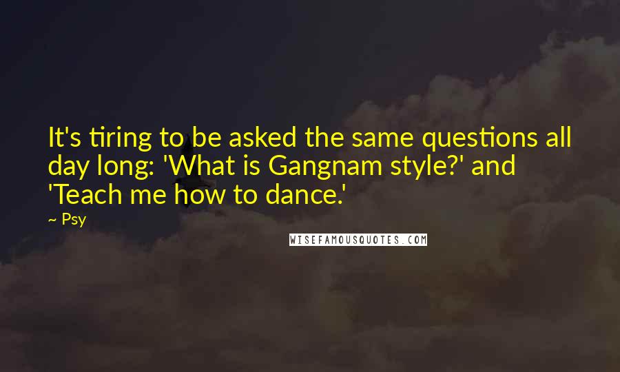 Psy Quotes: It's tiring to be asked the same questions all day long: 'What is Gangnam style?' and 'Teach me how to dance.'