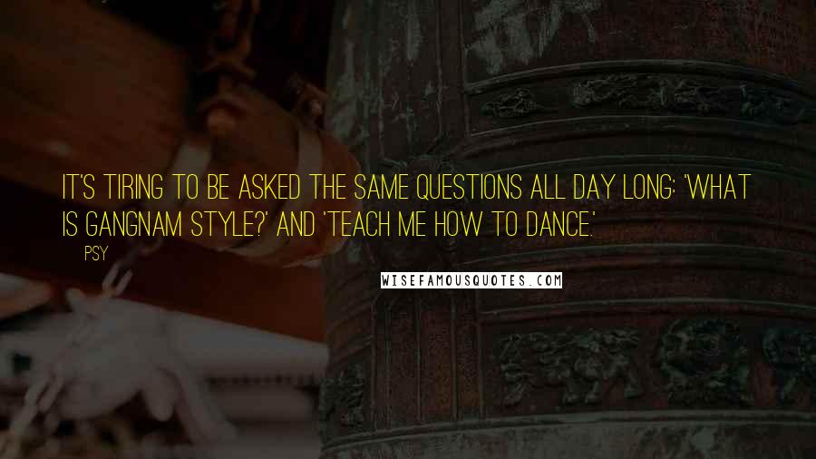 Psy Quotes: It's tiring to be asked the same questions all day long: 'What is Gangnam style?' and 'Teach me how to dance.'