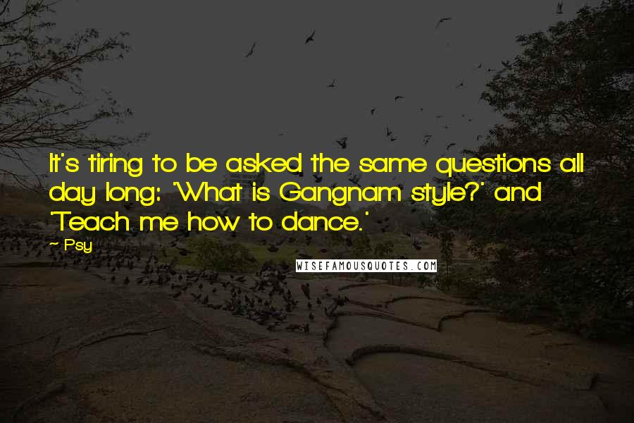 Psy Quotes: It's tiring to be asked the same questions all day long: 'What is Gangnam style?' and 'Teach me how to dance.'