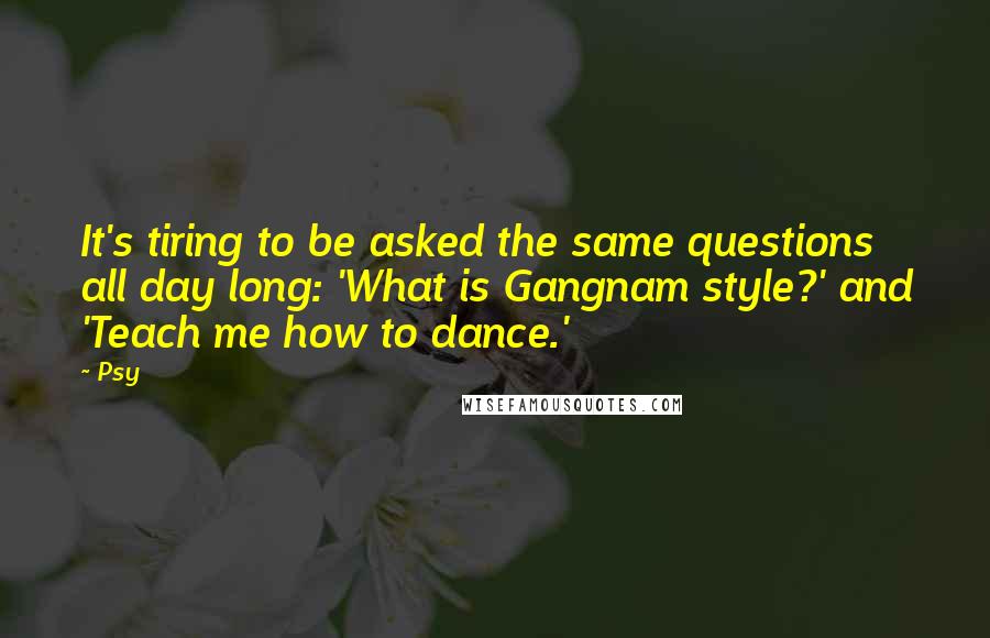 Psy Quotes: It's tiring to be asked the same questions all day long: 'What is Gangnam style?' and 'Teach me how to dance.'