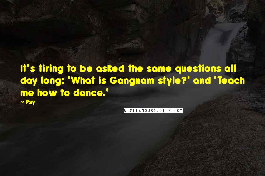 Psy Quotes: It's tiring to be asked the same questions all day long: 'What is Gangnam style?' and 'Teach me how to dance.'