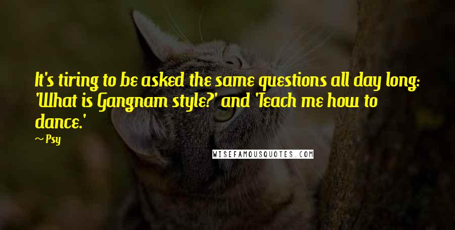 Psy Quotes: It's tiring to be asked the same questions all day long: 'What is Gangnam style?' and 'Teach me how to dance.'