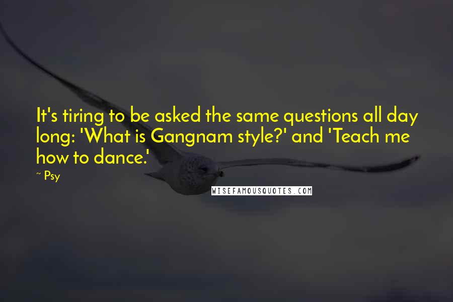 Psy Quotes: It's tiring to be asked the same questions all day long: 'What is Gangnam style?' and 'Teach me how to dance.'