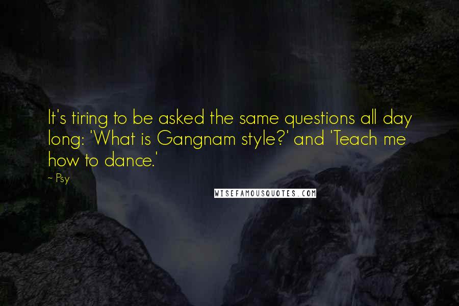 Psy Quotes: It's tiring to be asked the same questions all day long: 'What is Gangnam style?' and 'Teach me how to dance.'