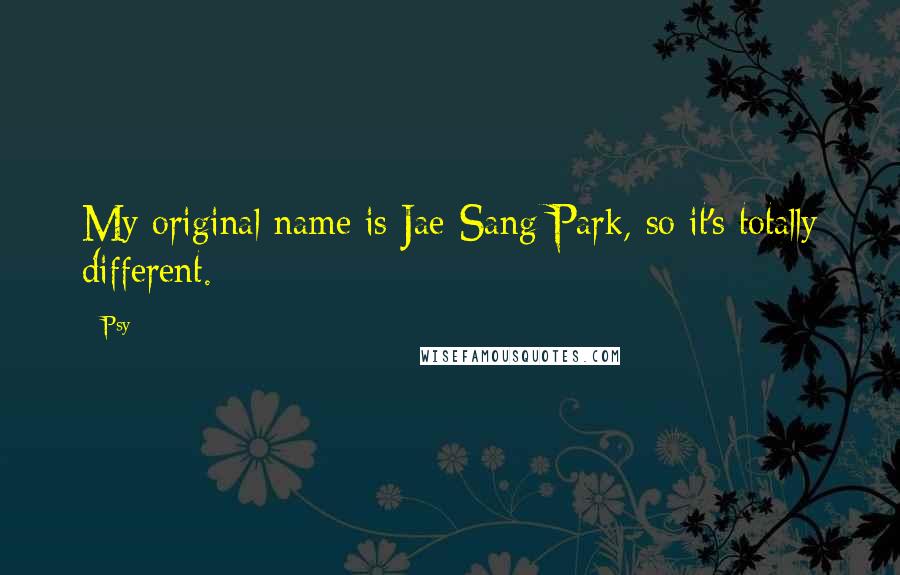 Psy Quotes: My original name is Jae-Sang Park, so it's totally different.