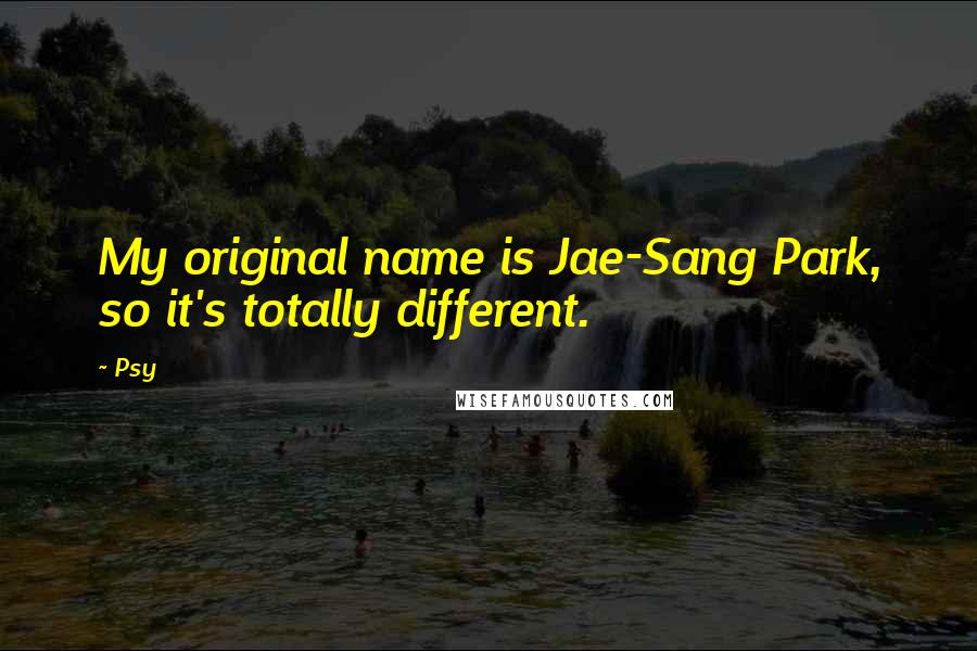 Psy Quotes: My original name is Jae-Sang Park, so it's totally different.