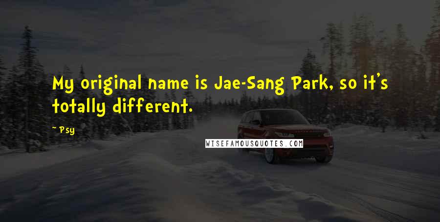 Psy Quotes: My original name is Jae-Sang Park, so it's totally different.