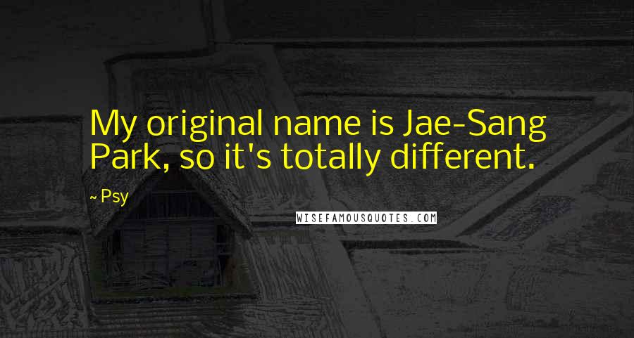 Psy Quotes: My original name is Jae-Sang Park, so it's totally different.