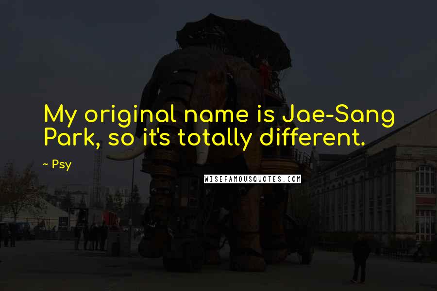 Psy Quotes: My original name is Jae-Sang Park, so it's totally different.