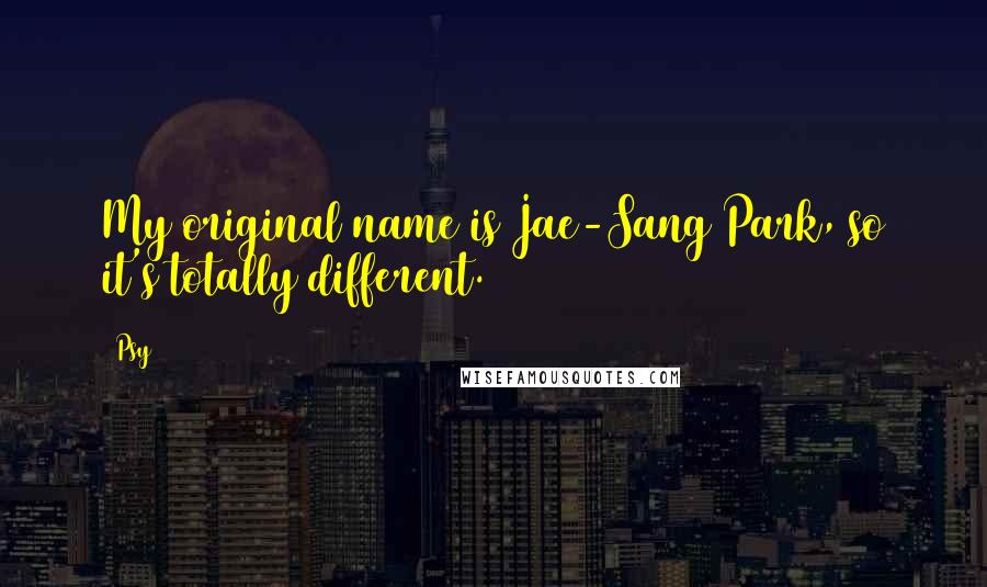 Psy Quotes: My original name is Jae-Sang Park, so it's totally different.