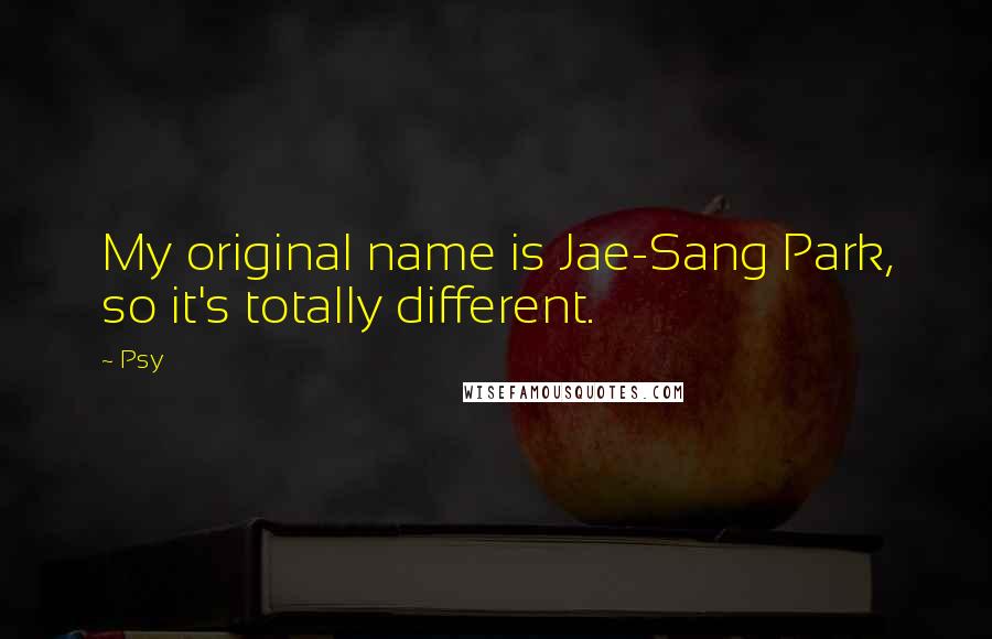 Psy Quotes: My original name is Jae-Sang Park, so it's totally different.