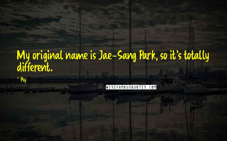 Psy Quotes: My original name is Jae-Sang Park, so it's totally different.