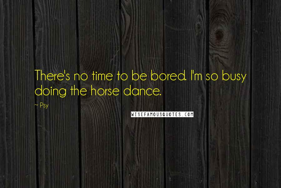 Psy Quotes: There's no time to be bored. I'm so busy doing the horse dance.