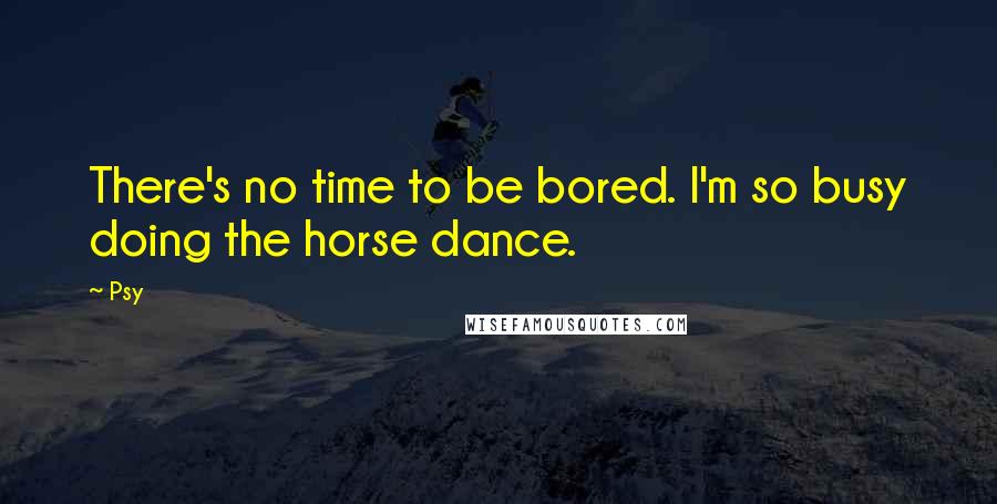 Psy Quotes: There's no time to be bored. I'm so busy doing the horse dance.