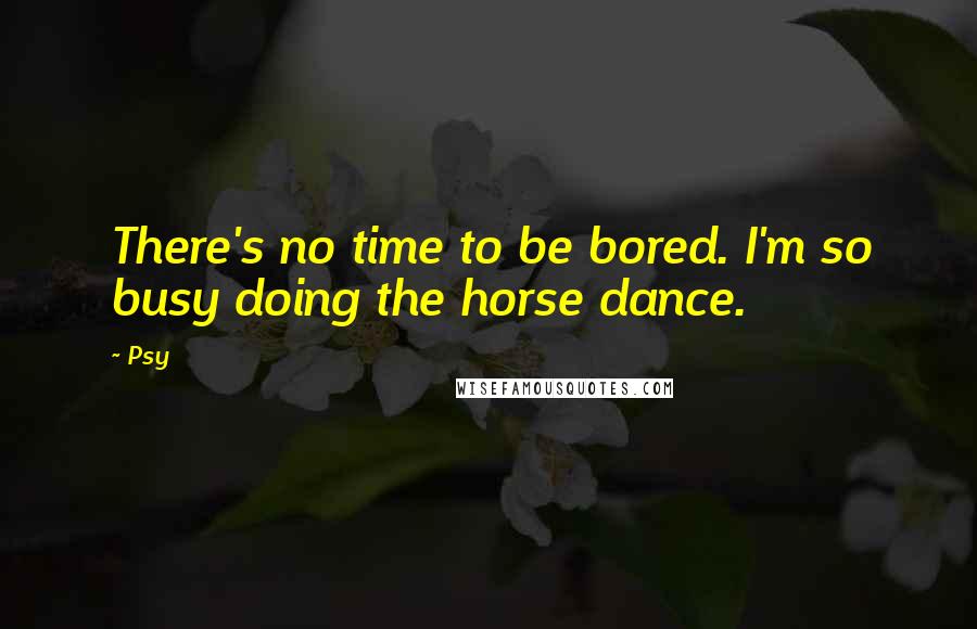 Psy Quotes: There's no time to be bored. I'm so busy doing the horse dance.