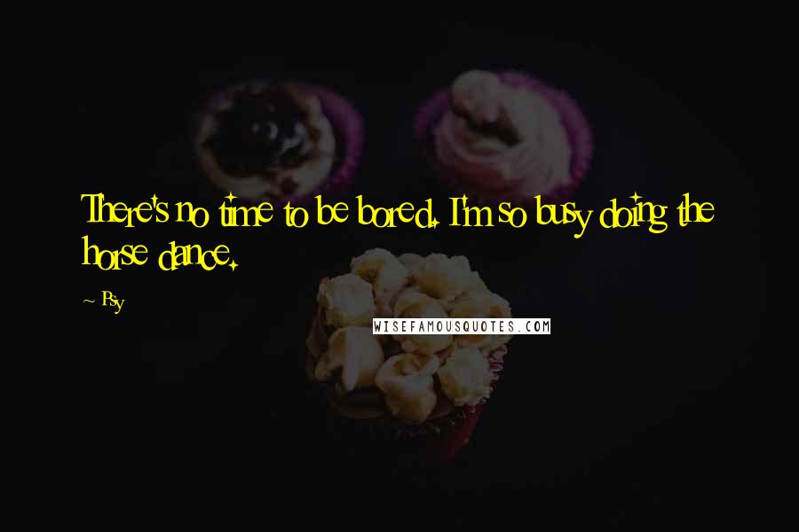 Psy Quotes: There's no time to be bored. I'm so busy doing the horse dance.