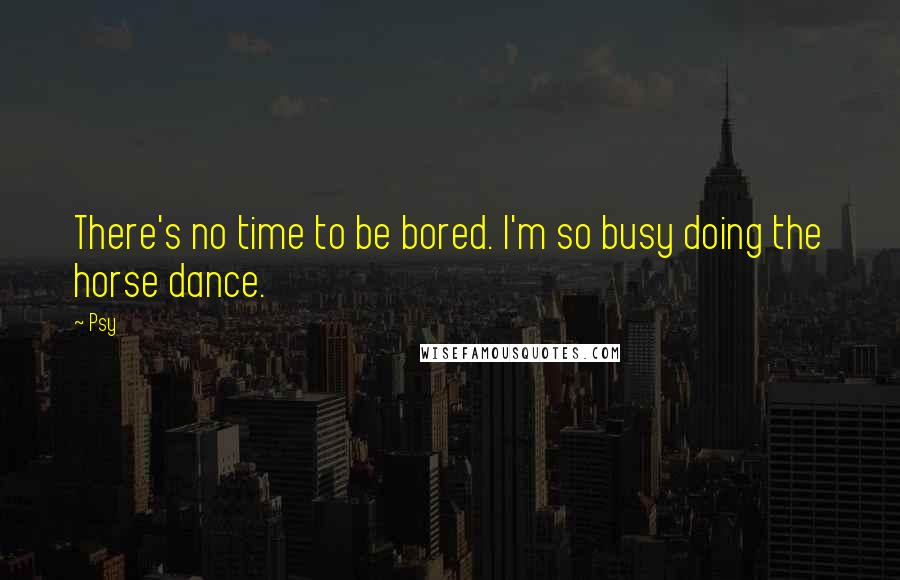 Psy Quotes: There's no time to be bored. I'm so busy doing the horse dance.