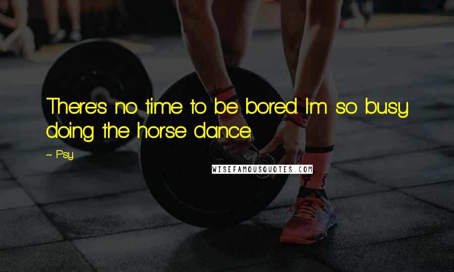 Psy Quotes: There's no time to be bored. I'm so busy doing the horse dance.