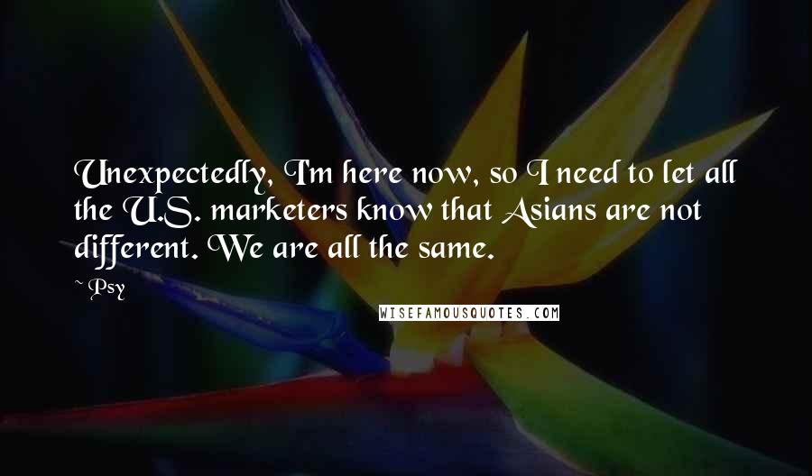 Psy Quotes: Unexpectedly, I'm here now, so I need to let all the U.S. marketers know that Asians are not different. We are all the same.