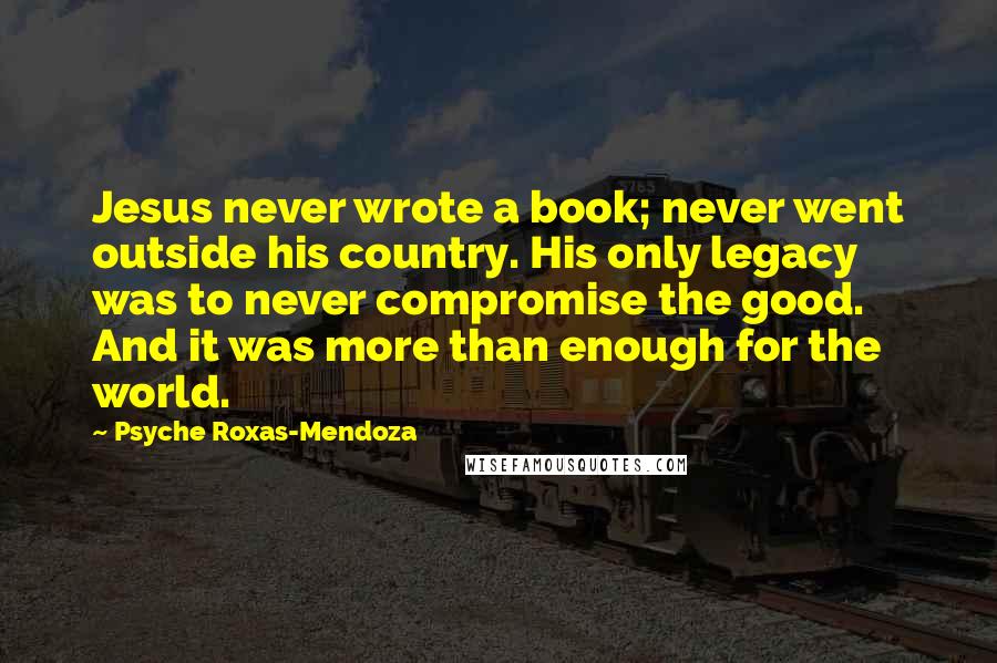 Psyche Roxas-Mendoza Quotes: Jesus never wrote a book; never went outside his country. His only legacy was to never compromise the good. And it was more than enough for the world.