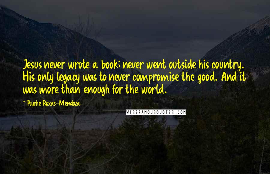 Psyche Roxas-Mendoza Quotes: Jesus never wrote a book; never went outside his country. His only legacy was to never compromise the good. And it was more than enough for the world.