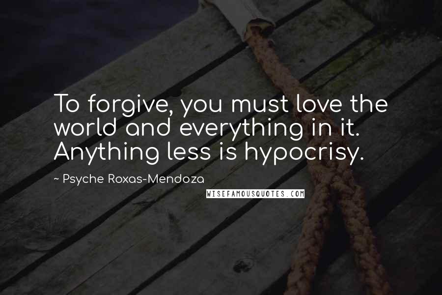 Psyche Roxas-Mendoza Quotes: To forgive, you must love the world and everything in it. Anything less is hypocrisy.